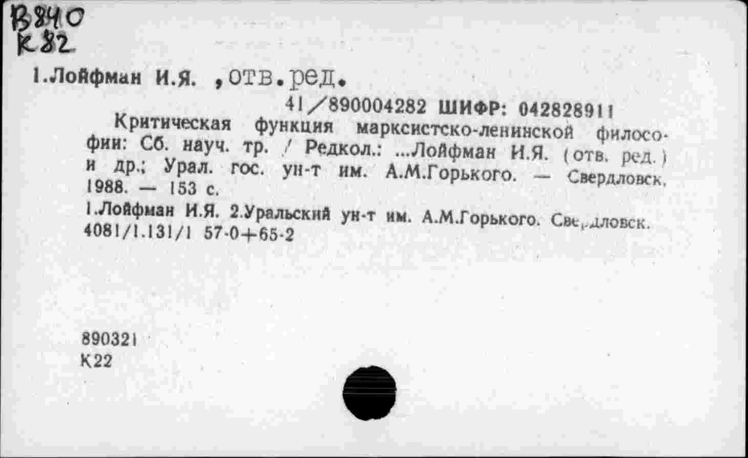 ﻿Мг
1. Лойфман И.Я. »ОТВ.реД.
41/890004282 ШИФР: 042828911
Критическая функция марксистско-ленинской философии: Сб. науч. тр. / Редкол.: ...Лойфман И.Я. (отв. ред.) и др.; Урал. гос. ун-т им. А.М.Горького. — Свердловск. 1988. — 153 с.
I.Лойфман И.Я. 2.Уральский ун-т им. А.М.Горького. Све,дловск.
4081/1.131/1 57-0+65-2
890321
К22